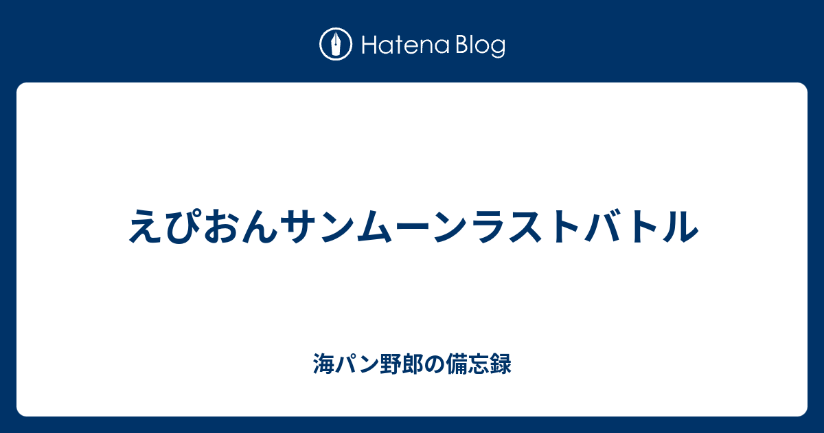 えぴおんサンムーンラストバトル 海パン野郎の備忘録