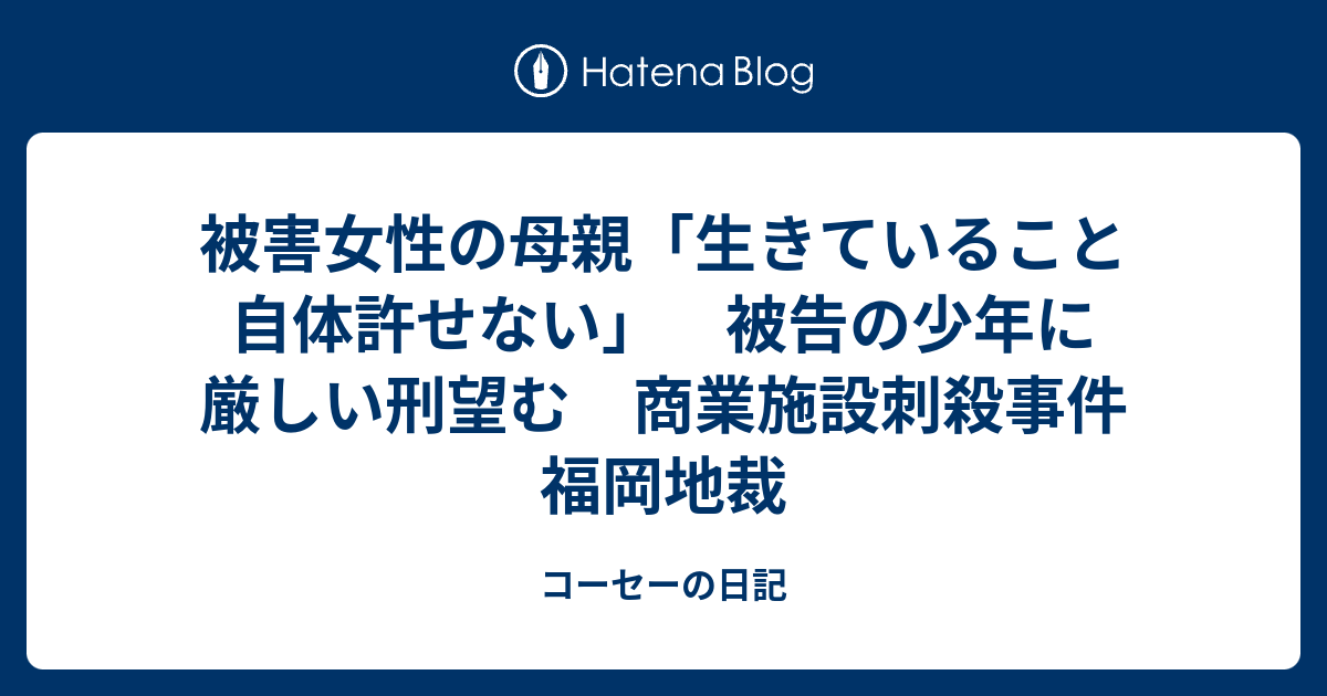 コーセーの日記  被害女性の母親「生きていること自体許せない」　被告の少年に厳しい刑望む　商業施設刺殺事件　福岡地裁