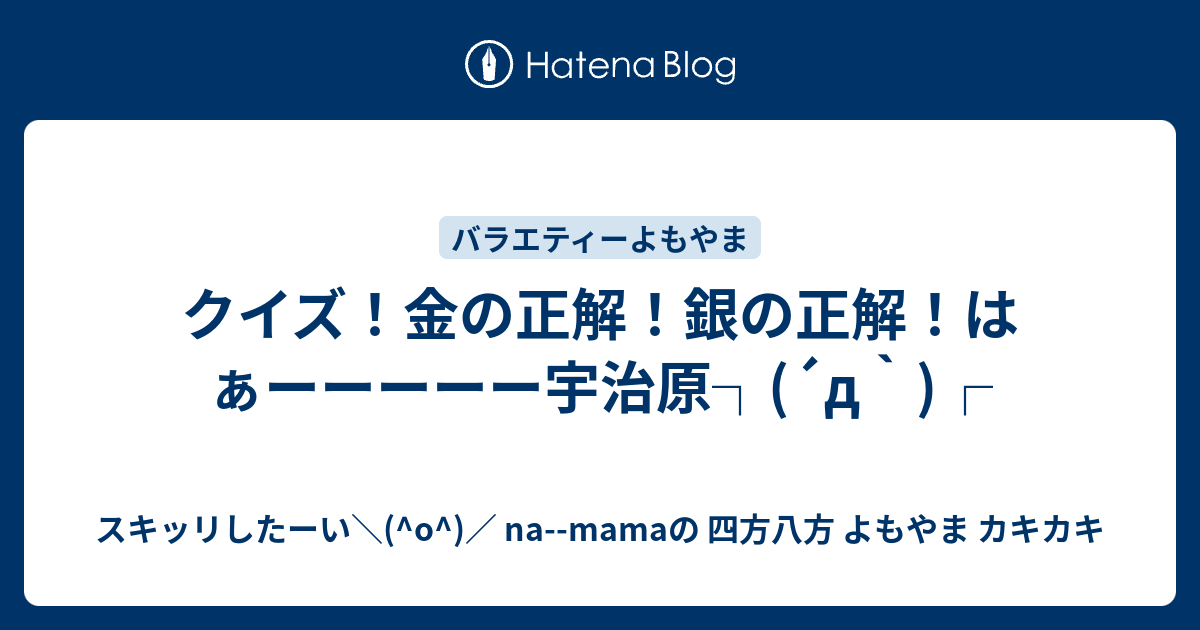クイズ 金の正解 銀の正解 はぁーーーーー宇治原 D スキッリしたーい O Na Mamaの 四方八方 よもやま カキカキ