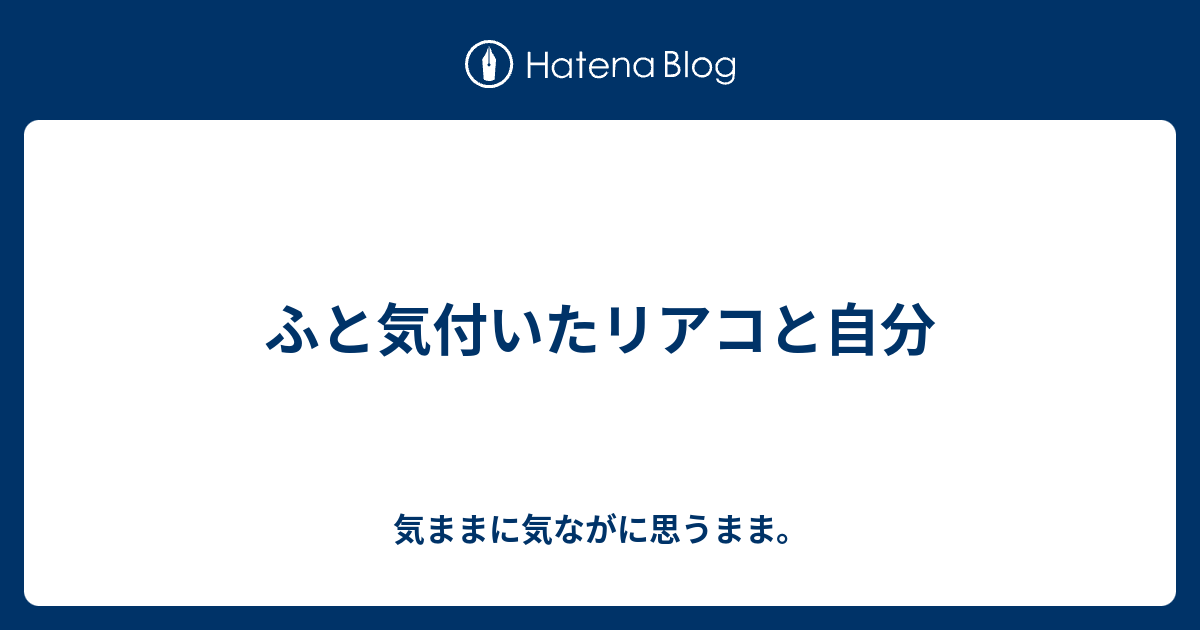 ふと気付いたリアコと自分 気ままに気ながに思うまま