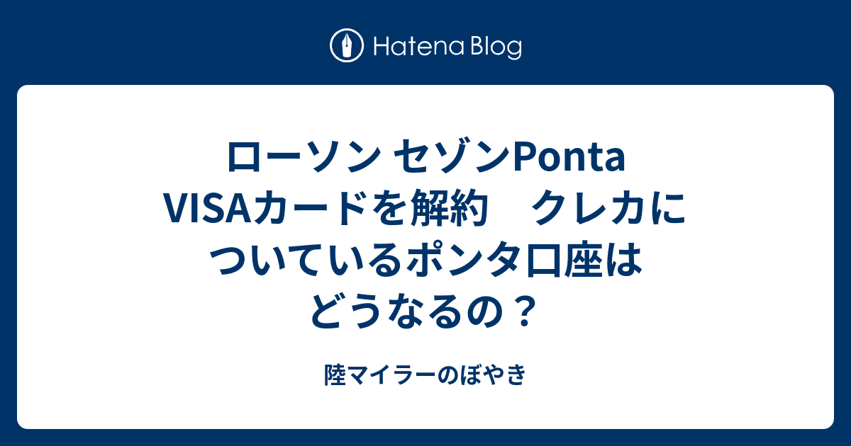 ローソン セゾンponta Visaカードを解約 クレカについているポンタ口座はどうなるの 陸マイラーのぼやき