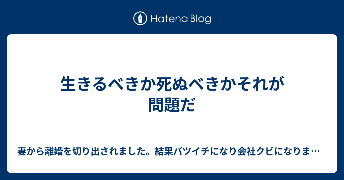 妻から離婚を切り出されました。結果バツイチになり会社クビになりました。  生きるべきか死ぬべきかそれが問題だ