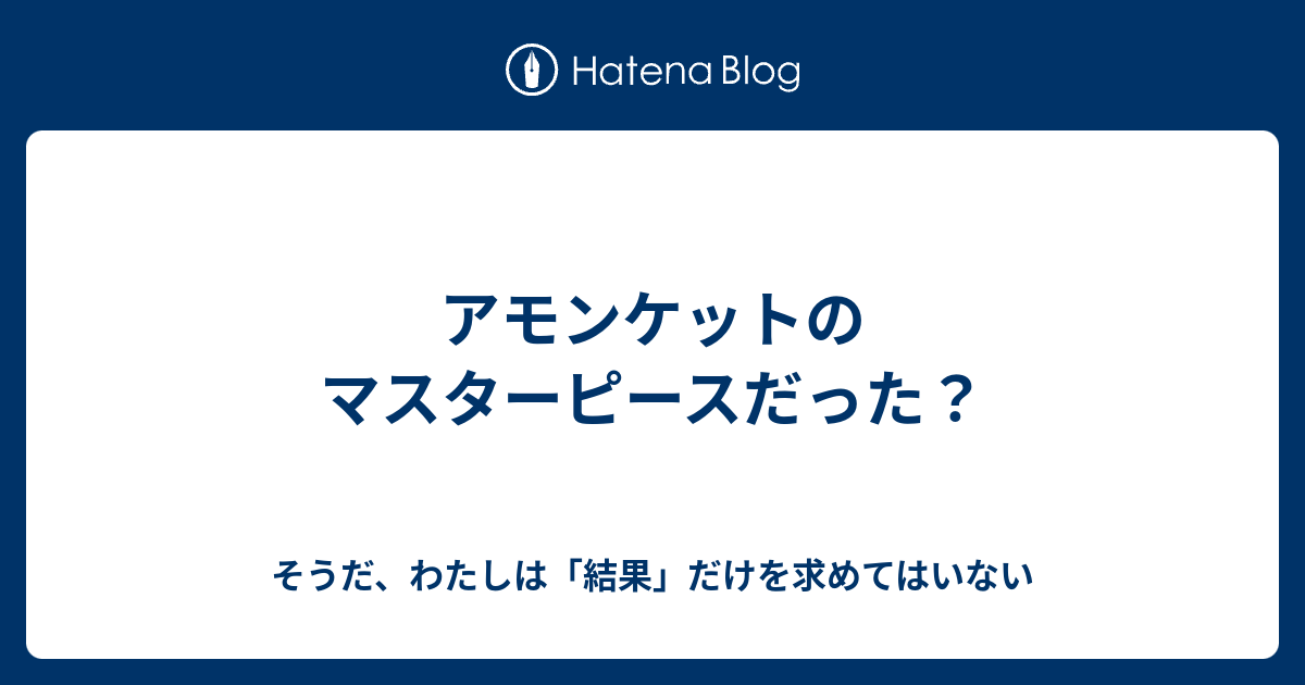 アモンケットのマスターピースだった そうだ わたしは 結果 だけを求めてはいない