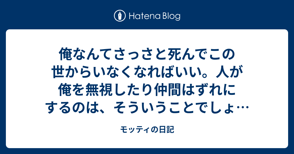 俺なんてさっさと死んでこの世からいなくなれ ばいい 人が俺を無視したり仲間はずれにするのは そういうことでしょ 俺もこんな冷たい世の中で生きたくない もし他人が変わってないと思ったら 早ければ今年中にもこの世 からいなくなろうと思う 本当に モッティの日記