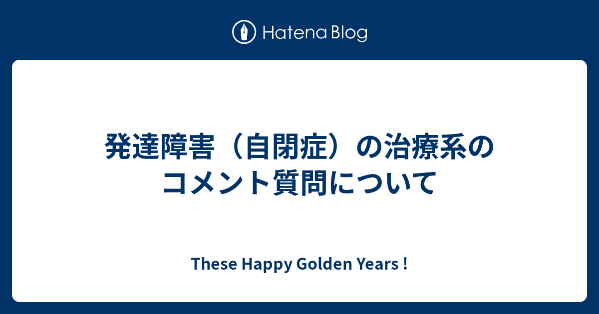 発達障害 自閉症 の治療系のコメント質問について These Happy Golden Years