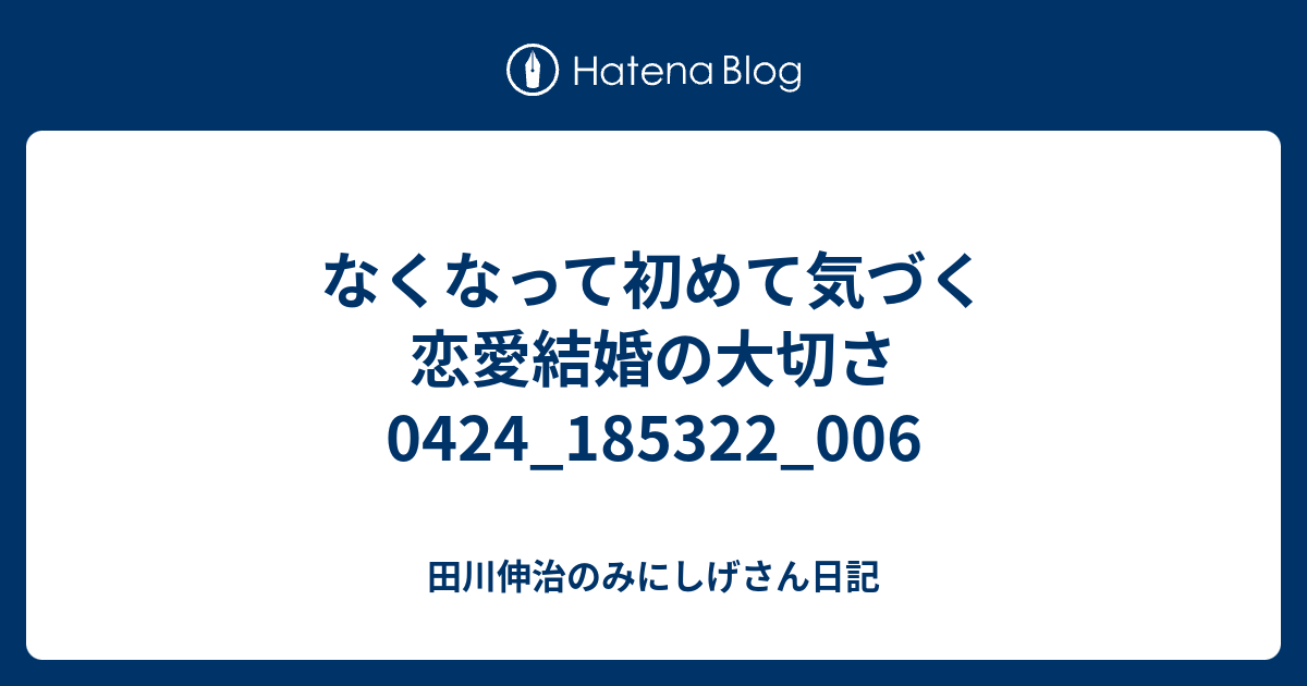 なくなって初めて気づく恋愛結婚の大切さ0424_185322_006 田川伸治のみにしげさん日記