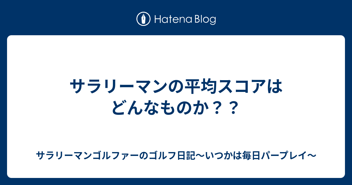 サラリーマンの平均スコアはどんなものか サラリーマンゴルファーのゴルフ日記 いつかは毎日パープレイ