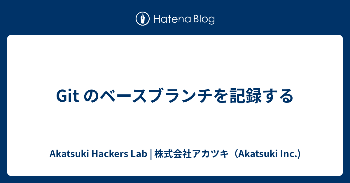 Git のベースブランチを記録する Akatsuki Hackers Lab 株式会社アカツキ Akatsuki Inc
