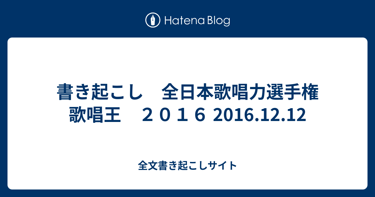 書き起こし 全日本歌唱力選手権 歌唱王 ２０１６ 16 12 12 全文書き起こしサイト