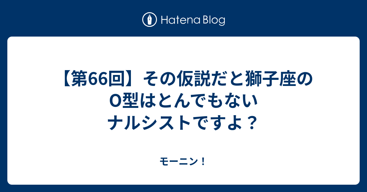 第66回 その仮説だと獅子座のo型はとんでもないナルシストですよ モーニン