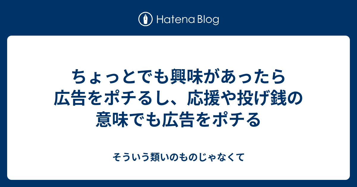 ちょっとでも興味があったら広告をポチるし 応援や投げ銭の意味でも広告をポチる そういう類いのものじゃなくて