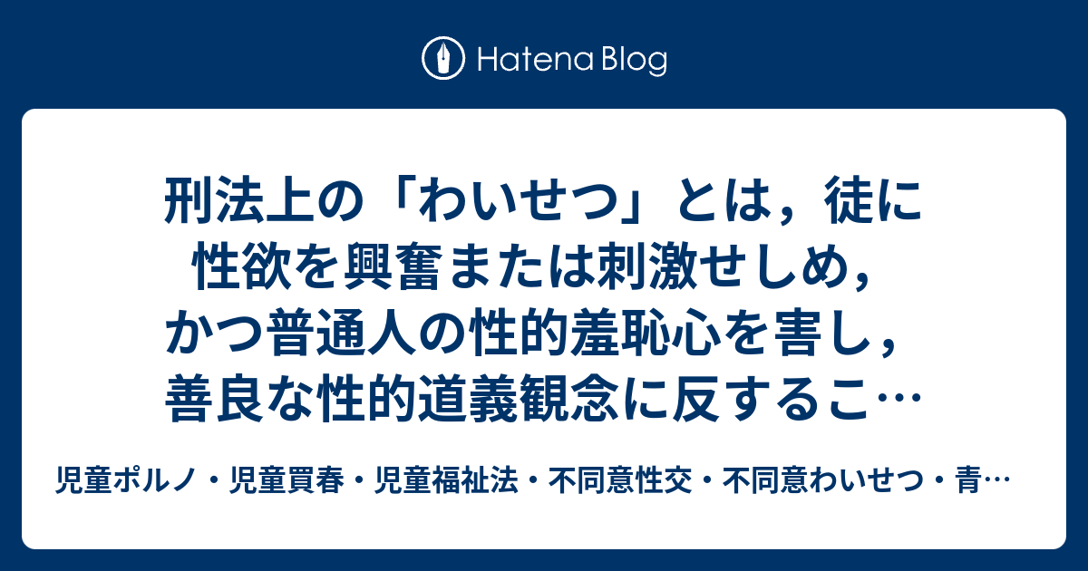 刑法上の わいせつ とは 徒に性欲を興奮または刺激せしめ かつ普通人の性的羞恥心を害し 善良な性的道義観念に反すること 最判昭26 5 10刑集5 6 1026 をいう ただ この定義は わいせつ物頒布罪に関して用いられたものであり 強制わいせつ罪は個人の性的自由を