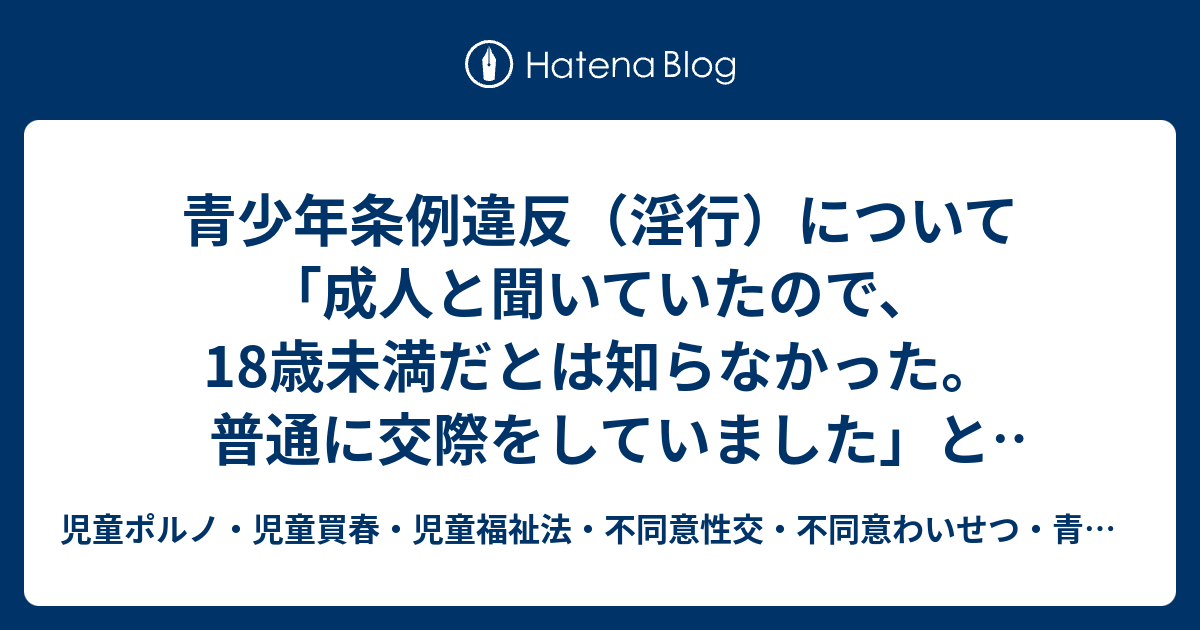 青少年条例違反 淫行 について 成人と聞いていたので 18歳未満だとは知らなかった 普通に交際をしていました という弁解 児童ポルノ 児童買春 児童福祉法 監護者わいせつ 強制わいせつ 青少年条例 不正アクセス禁止法 わいせつ電磁的記録記録被告事件弁護
