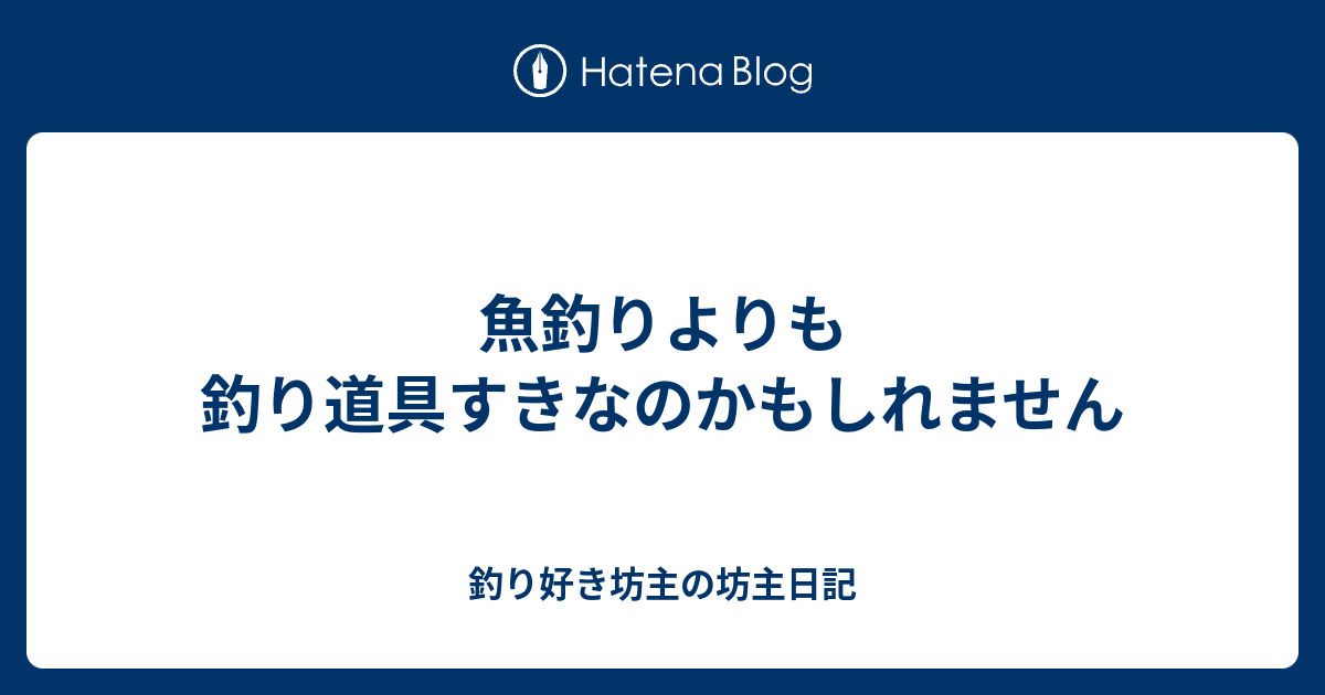 魚釣りよりも釣り道具すきなのかもしれません 釣り好き坊主の坊主日記