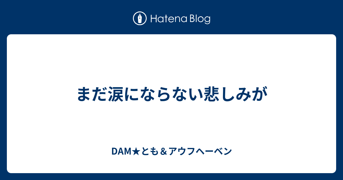 まだ涙にならない悲しみが Dam とも アウフヘーベン