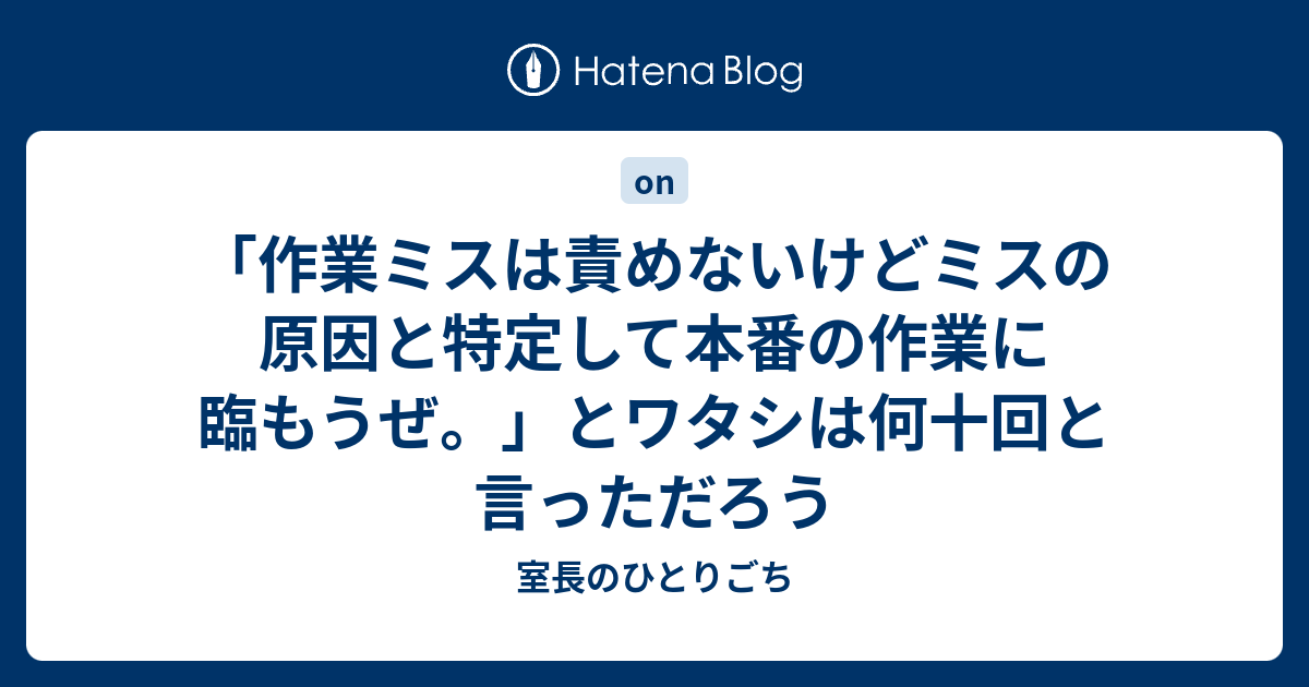 作業ミスは責めないけどミスの原因と特定して本番の作業に臨もうぜ とワタシは何十回と言っただろう 室長のひとりごち