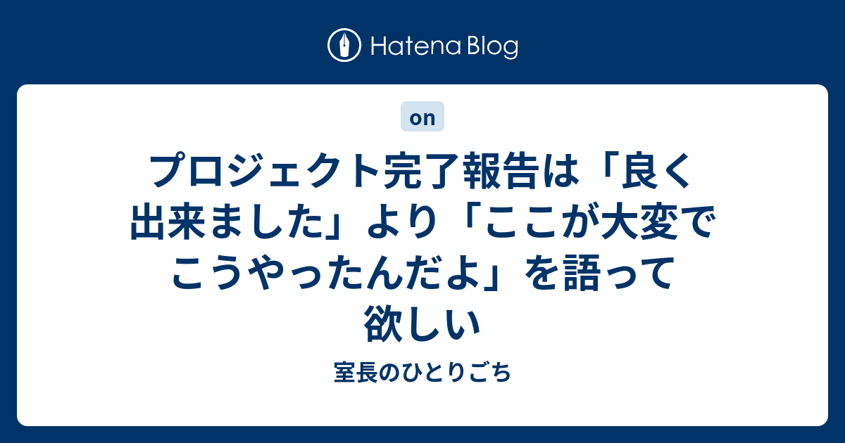 プロジェクト完了報告は 良く出来ました より ここが大変でこうやったんだよ を語って欲しい 室長のひとりごち