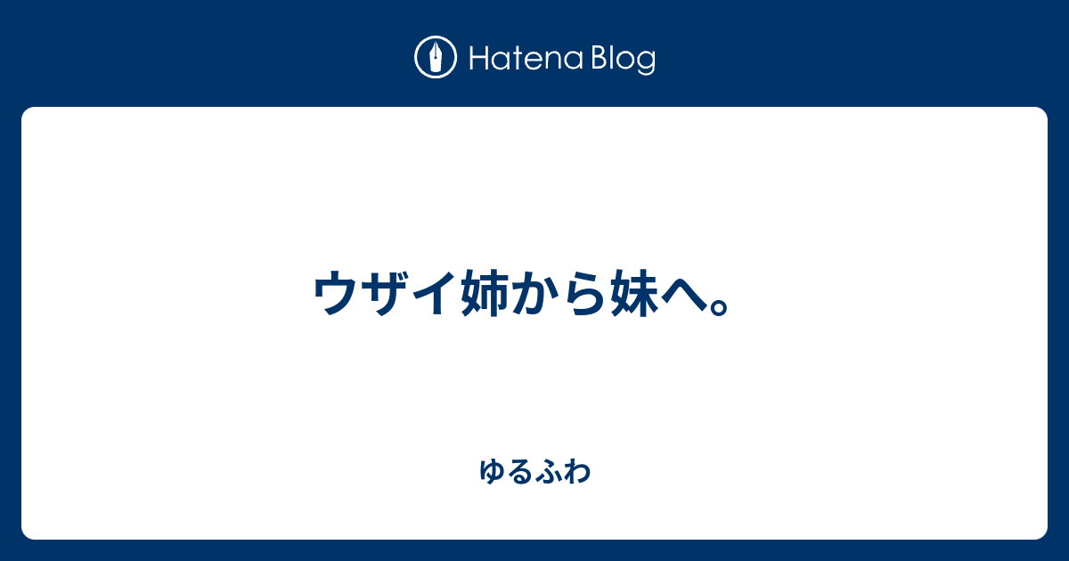 ウザイ姉から妹へ ゆるふわ