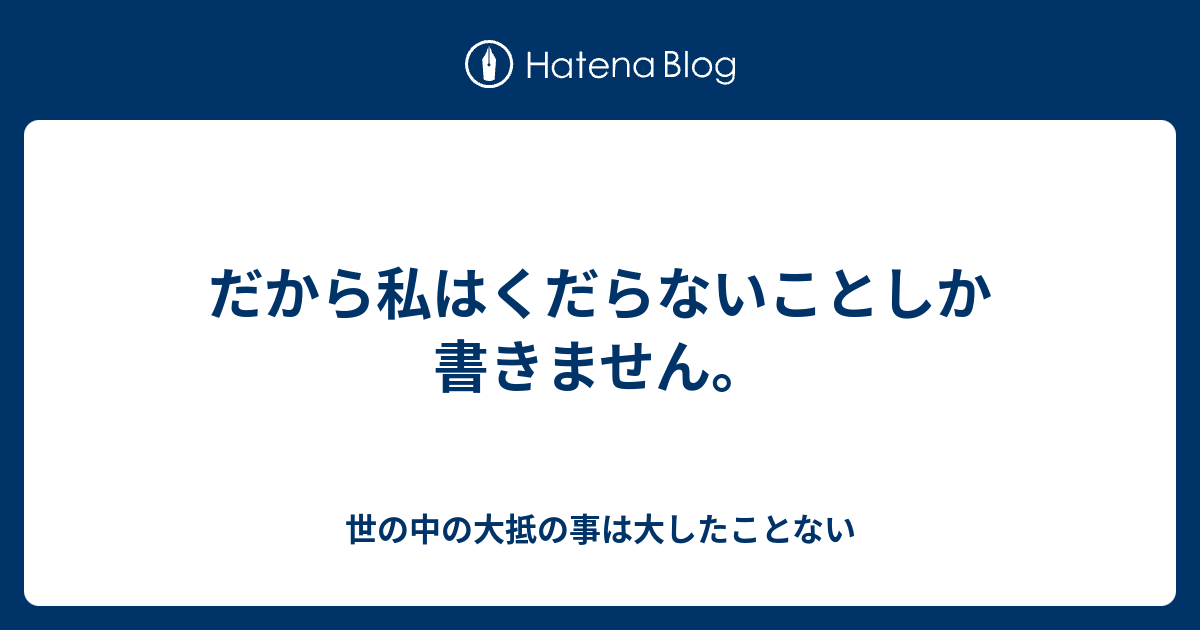 だから私はくだらないことしか書きません 世の中の大抵の事は大したことない