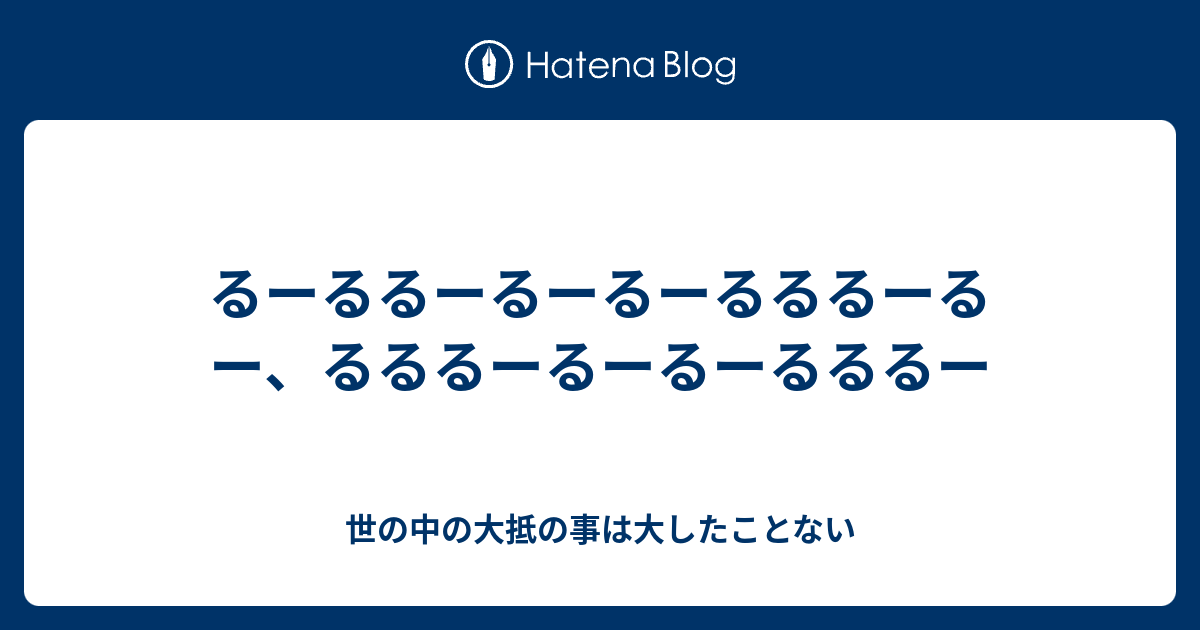 るーるるーるーるーるるるーるー るるるーるーるーるるるー 世の中の大抵の事は大したことない