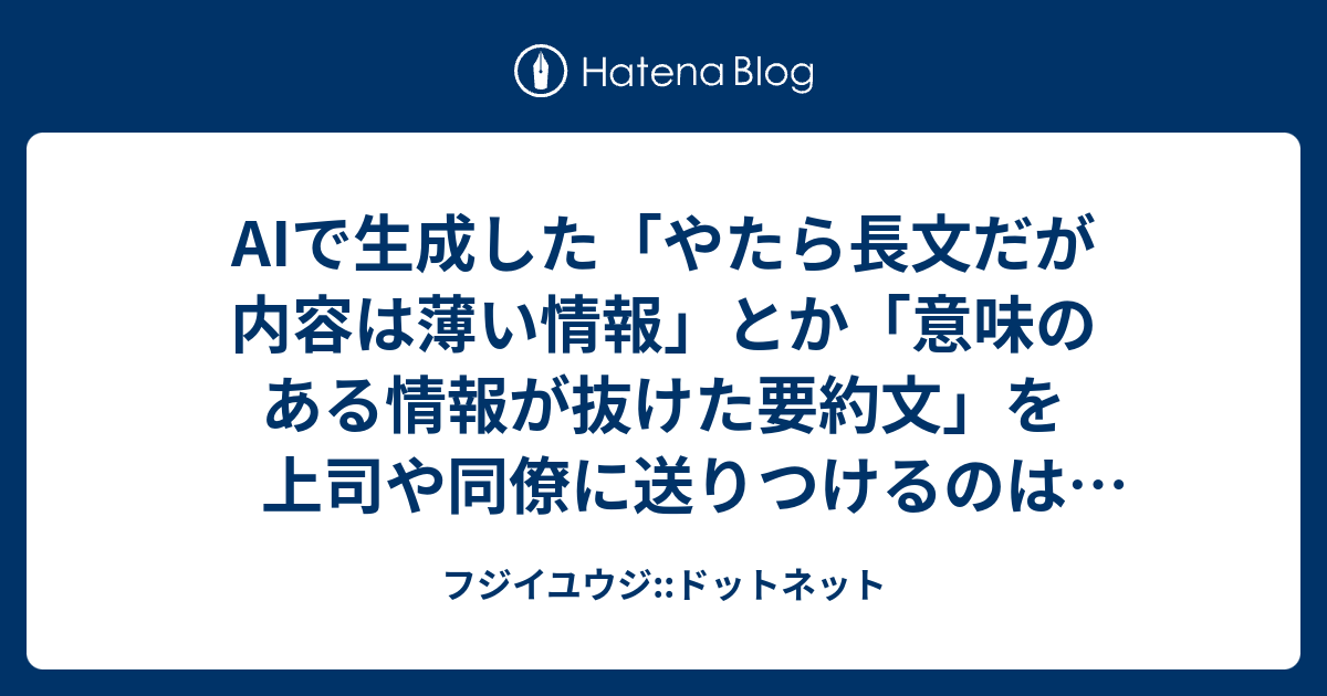 AIで生成した「やたら長文だが内容は薄い情報」とか「意味のある情報が抜けた要約文」を上司や同僚に送りつけるのはやめようね、の話。 - フジイユウジ::ドットネット