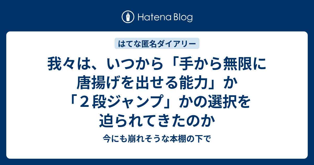 我々は いつから 手から無限に唐揚げを出せる能力 か ２段ジャンプ かの選択を迫られてきたのか 今にも崩れそうな本棚の下で