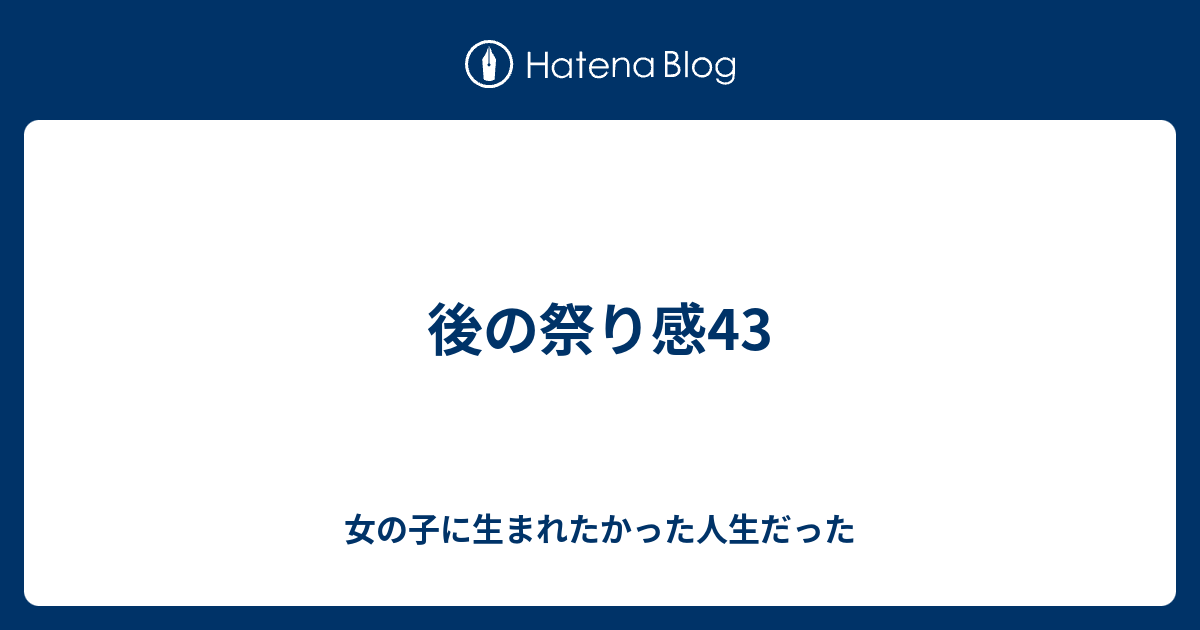 後の祭り感43 女の子に生まれたかった人生だった