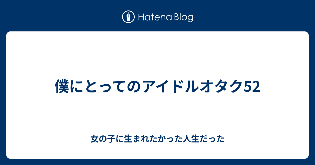 僕にとってのアイドルオタク52 女の子に生まれたかった人生だった