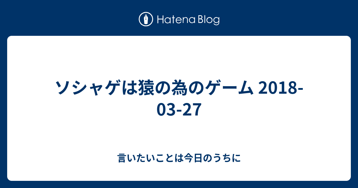 ソシャゲは猿の為のゲーム 18 03 27 言いたいことは今日のうちに