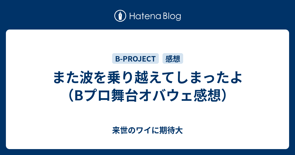 また波を乗り越えてしまったよ Bプロ舞台オバウェ感想 来世のワイに期待大