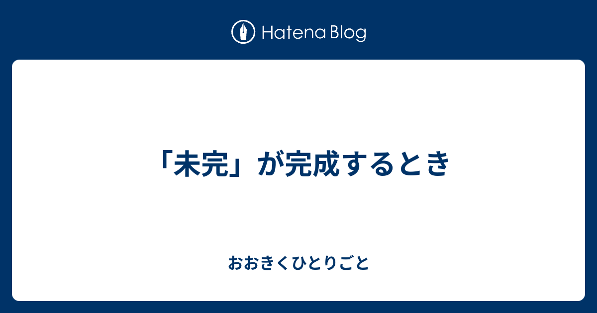 未完 が完成するとき おおきくひとりごと