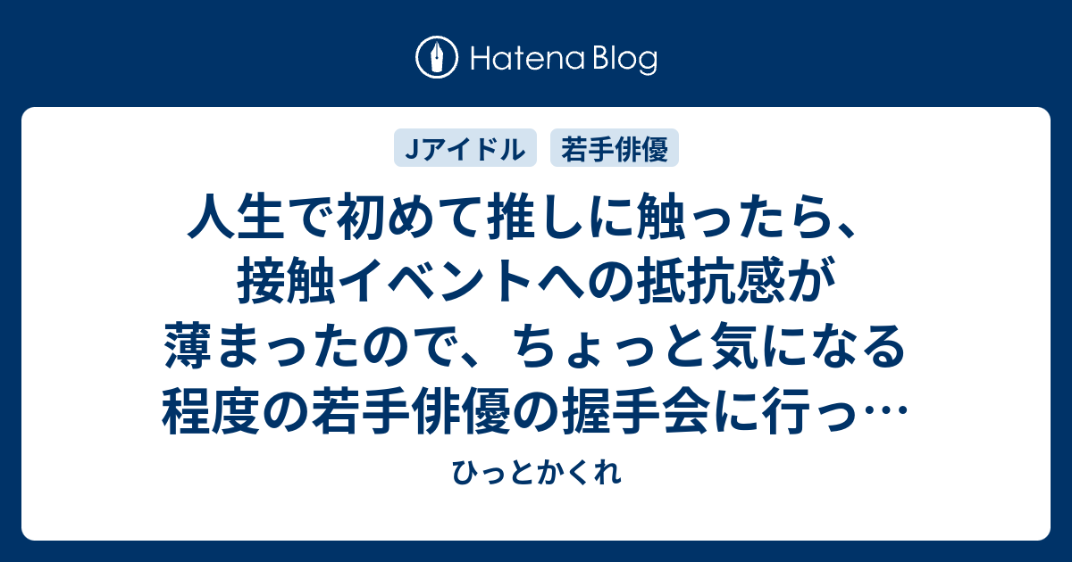 人生で初めて推しに触ったら 接触イベントへの抵抗感が薄まったので ちょっと気になる程度の若手俳優の握手会に行った話 ひっとかくれ