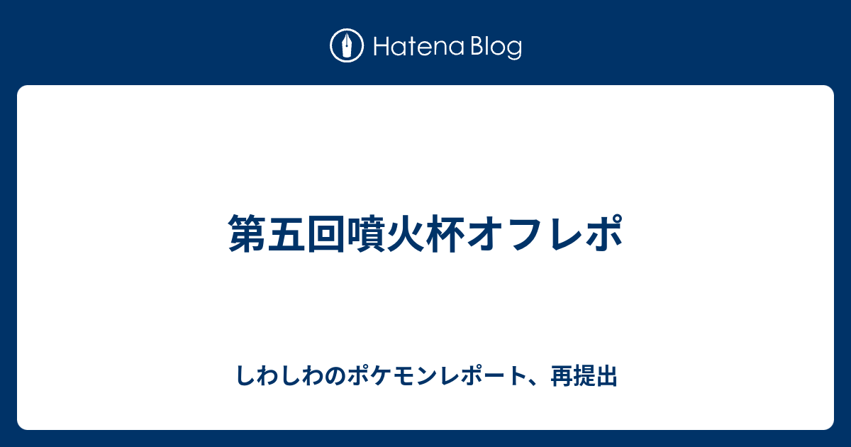 第五回噴火杯オフレポ しわしわのポケモンレポート 再提出