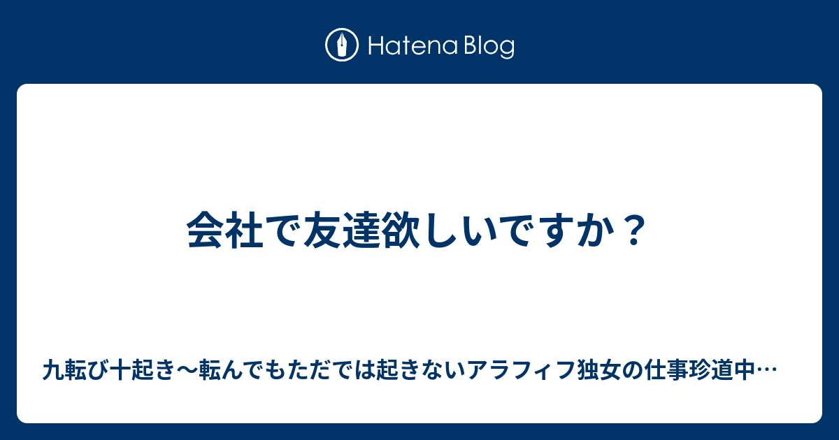 会社で友達欲しいですか 九転び十起き 転んでもただでは起きないアラフィフ独女の仕事珍道中日記