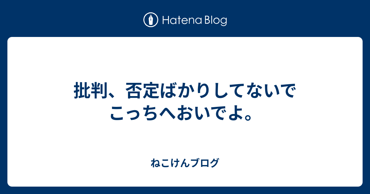 批判 否定ばかりしてないでこっちへおいでよ ねこけんブログ