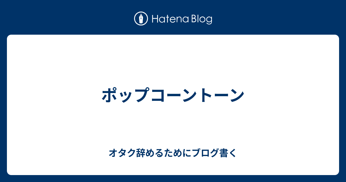 ポップコーントーン オタク辞めるためにブログ書く