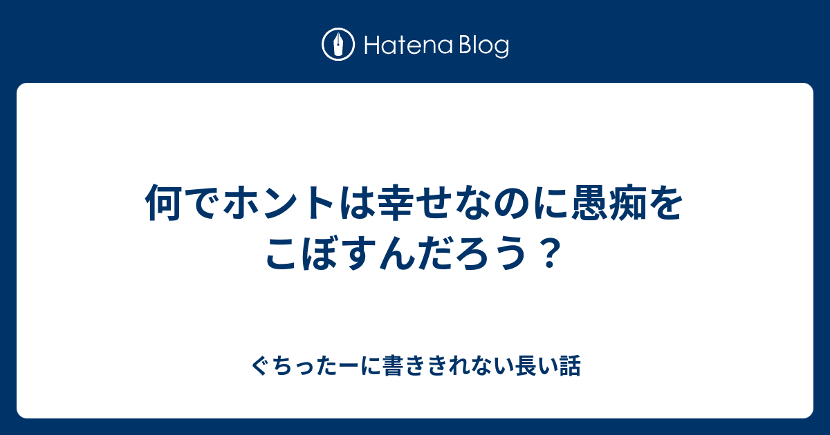 何でホントは幸せなのに愚痴をこぼすんだろう ぐちったーに書ききれない長い話