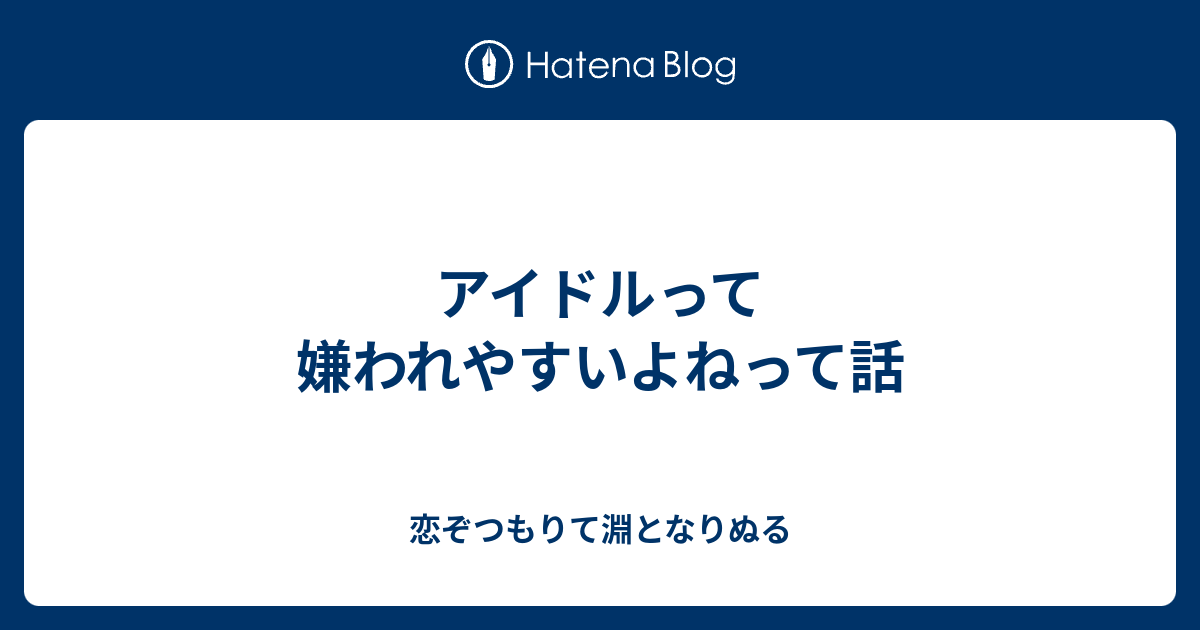 アイドルって嫌われやすいよねって話 恋ぞつもりて淵となりぬる