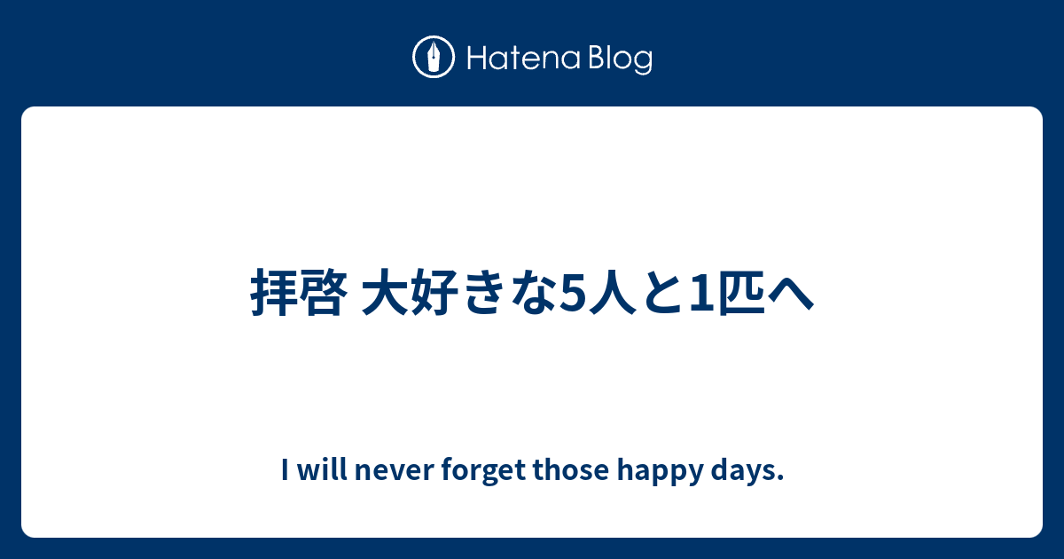 拝啓 大好きな5人と1匹へ I Will Never Forget Those Happy Days