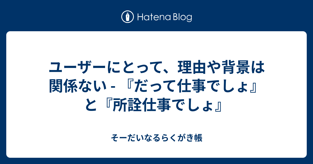 ユーザーにとって、理由や背景は関係ない - 『だって仕事でしょ』と『所詮仕事でしょ』 - そーだいなるらくがき帳