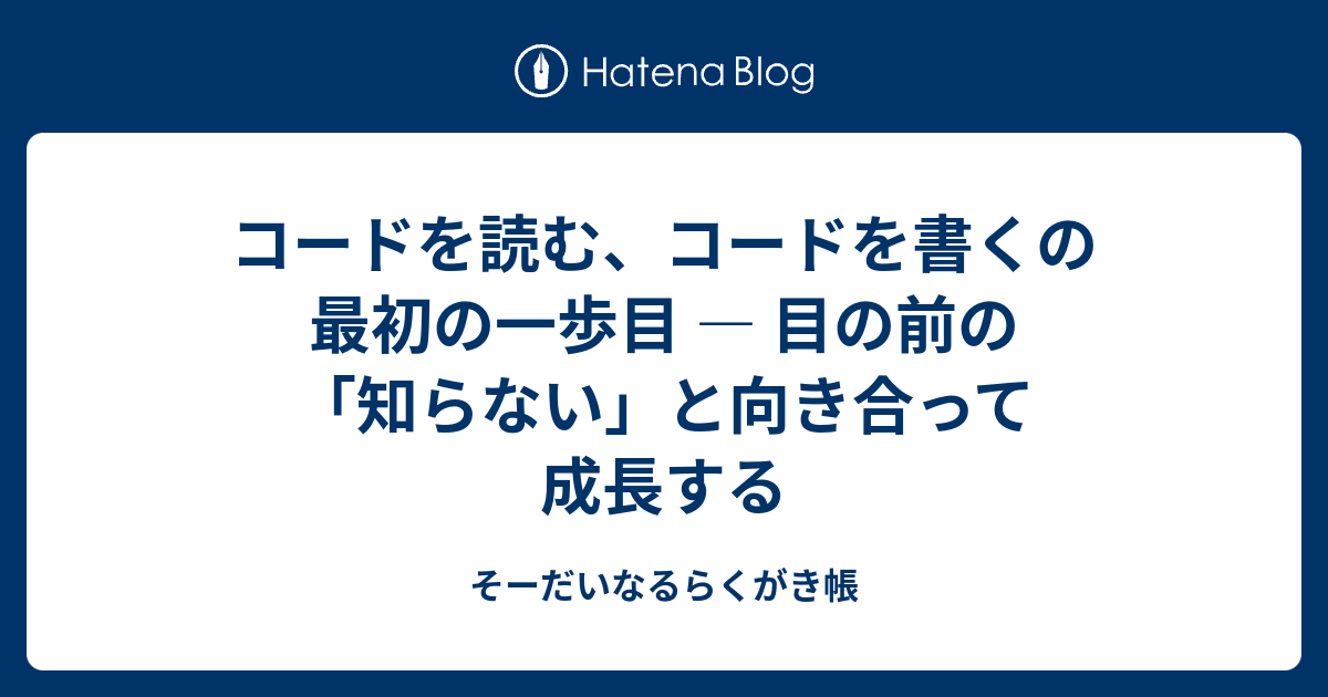 コードを読む、コードを書くの最初の一歩目 ― 目の前の「知らない」と向き合って成長する - そーだいなるらくがき帳