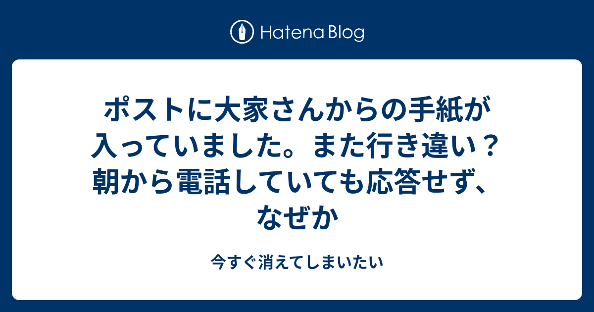 ポストに大家さんからの手紙が入っていました。また行き違い？朝から電話していても応答せず、なぜか 今すぐ消えてしまいたい