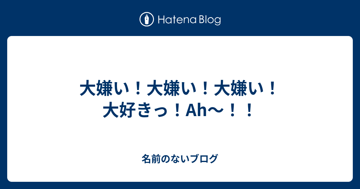 大嫌い 大嫌い 大嫌い 大好きっ Ah 名前のないブログ