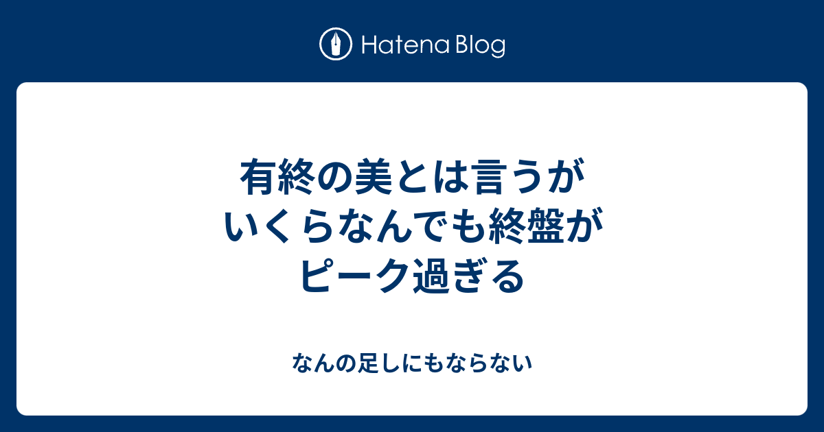 有終の美とは言うがいくらなんでも終盤がピーク過ぎる なんの足しにもならない