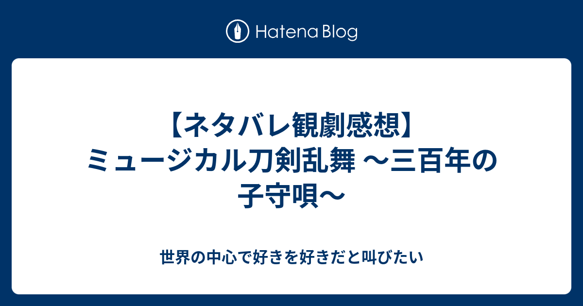 ネタバレ観劇感想 ミュージカル刀剣乱舞 三百年の子守唄 世界の中心で好きを好きだと叫びたい