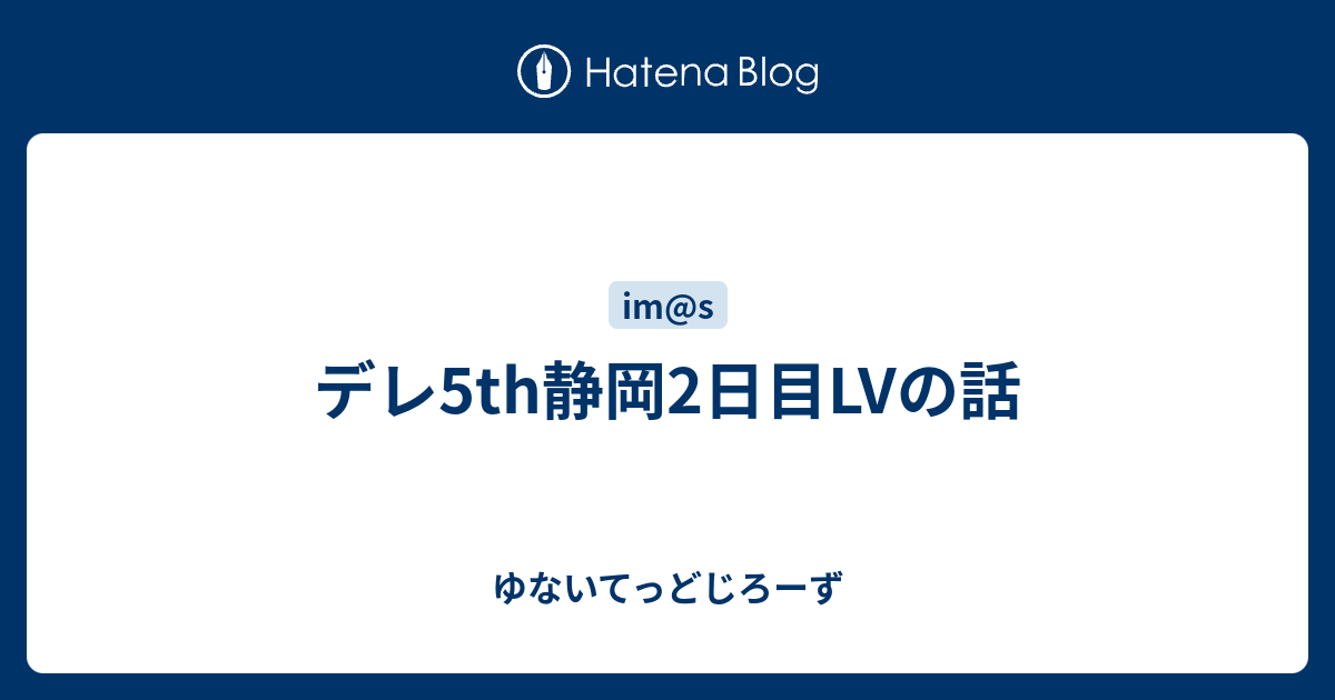 デレ5th静岡2日目lvの話 ゆないてっどじろーず