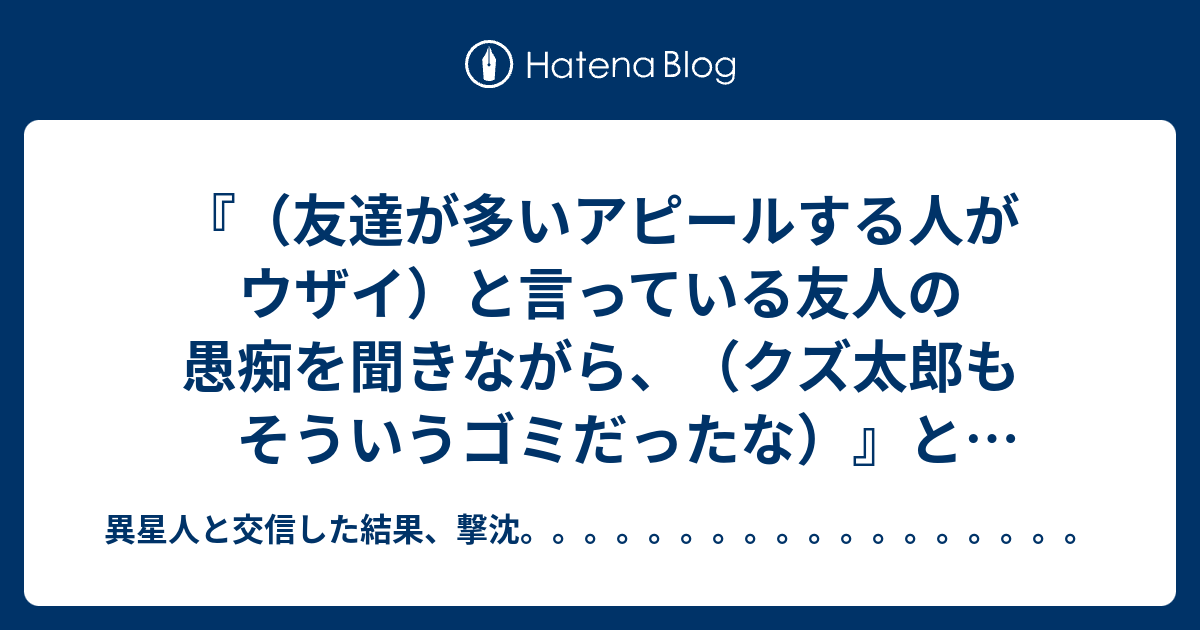 友達が多いアピールする人がウザイ と言っている友人の愚痴を聞きながら クズ太郎もそういうゴミだったな と思ったこと 異星人と交信した結果 撃沈