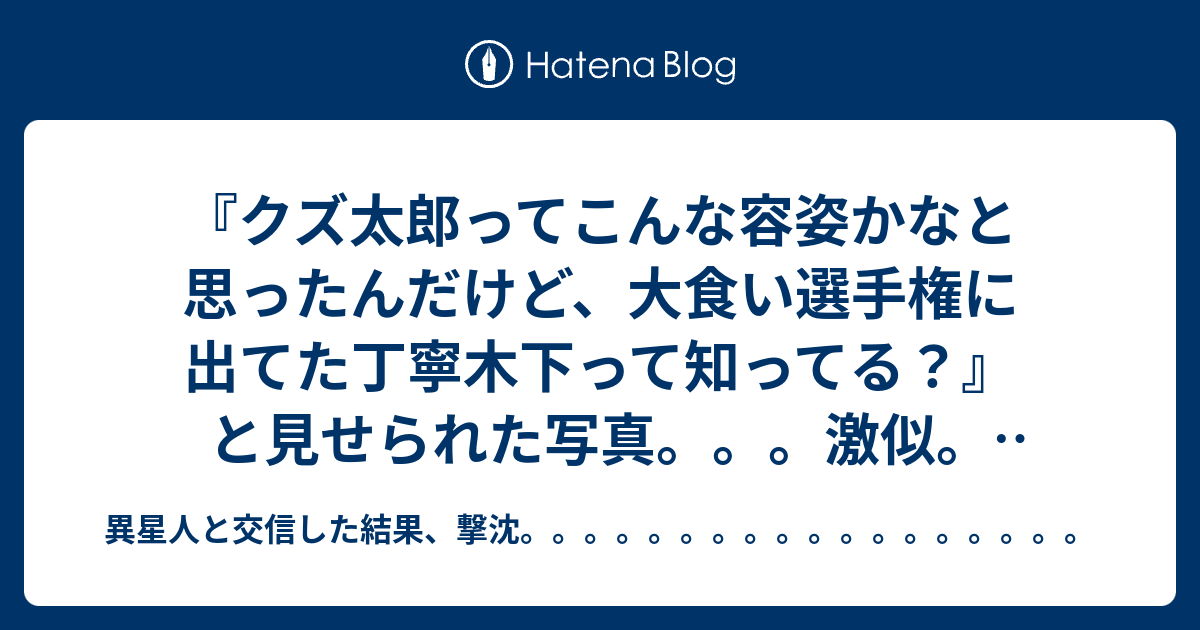 クズ太郎ってこんな容姿かなと思ったんだけど 大食い選手権に出てた丁寧木下って知ってる と見せられた写真 激似 世の中似ている人がいるとは言うけどね 異星人と交信した結果 撃沈