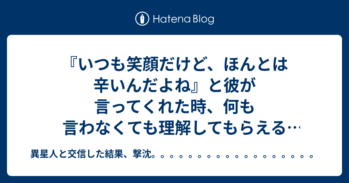 いつも笑顔だけど ほんとは辛いんだよね と彼が言ってくれた時 何も言わなくても理解してもらえる嬉しさありがたさを感じたせいか 自然と涙が出たこと 異星人と交信した結果 撃沈