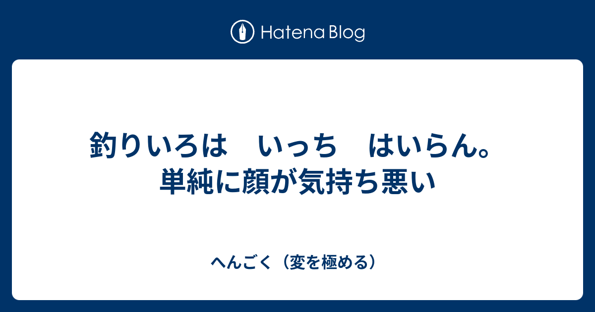 釣りいろは いっち はいらん 単純に顔が気持ち悪い へんごく 変を極める